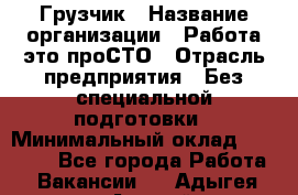 Грузчик › Название организации ­ Работа-это проСТО › Отрасль предприятия ­ Без специальной подготовки › Минимальный оклад ­ 22 000 - Все города Работа » Вакансии   . Адыгея респ.,Адыгейск г.